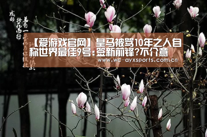 【爱游戏官网】皇马被骂10年之人自称世界最佳9号:签新前锋?不介意(图2) ayx下载