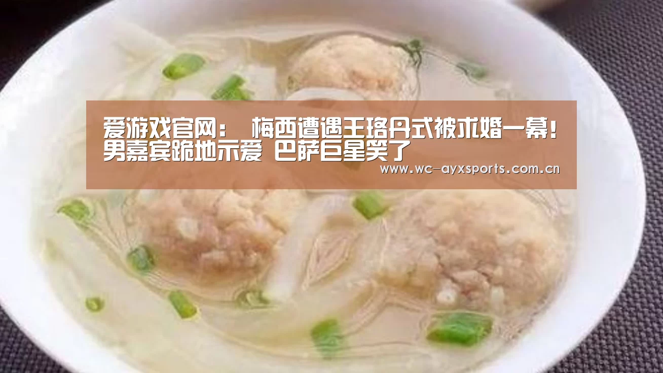 爱游戏官网:
梅西遭遇王珞丹式被求婚一幕!男嘉宾跪地示爱 巴萨巨星笑了(图2) 爱游戏下载